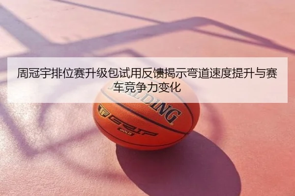 周冠宇排位赛升级包试用反馈揭示弯道速度提升与赛车竞争力变化