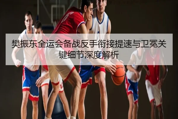 樊振东全运会备战反手衔接提速与卫冕关键细节深度解析