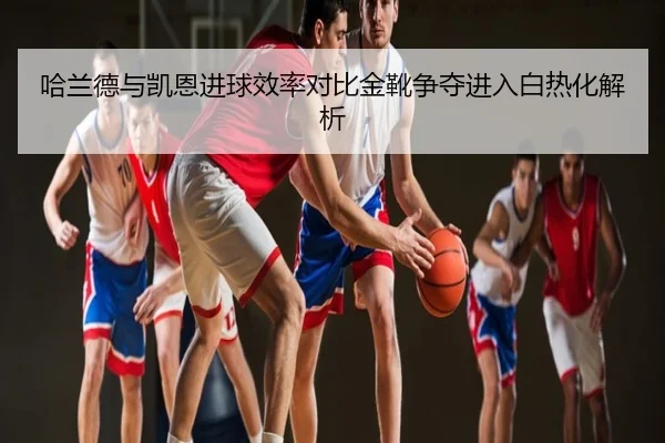 哈兰德与凯恩进球效率对比金靴争夺进入白热化解析