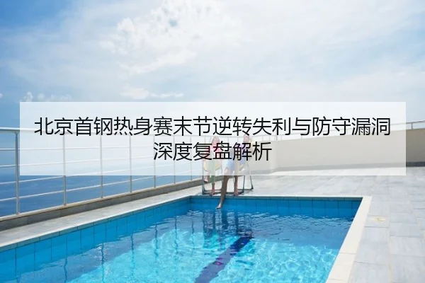 北京首钢热身赛末节逆转失利与防守漏洞深度复盘解析