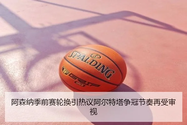 阿森纳季前赛轮换引热议阿尔特塔争冠节奏再受审视
