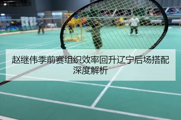 赵继伟季前赛组织效率回升辽宁后场搭配深度解析