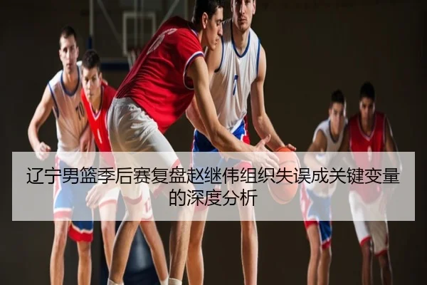 辽宁男篮季后赛复盘赵继伟组织失误成关键变量的深度分析