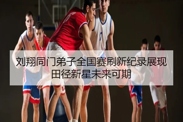 刘翔同门弟子全国赛刷新纪录展现田径新星未来可期